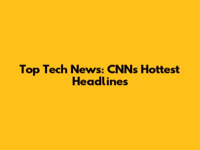 Top Tech News: CNN's Hottest Headlines