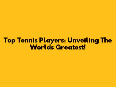 Top Tennis Players: Unveiling The World's Greatest!