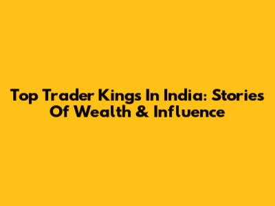 Top Trader Kings In India: Stories Of Wealth & Influence