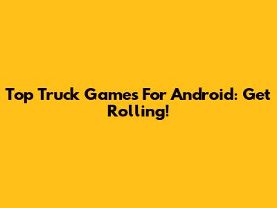 Top Truck Games For Android: Get Rolling!