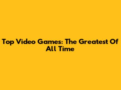 Top Video Games: The Greatest Of All Time