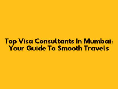Top Visa Consultants In Mumbai: Your Guide To Smooth Travels