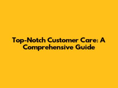 Top-Notch Customer Care: A Comprehensive Guide