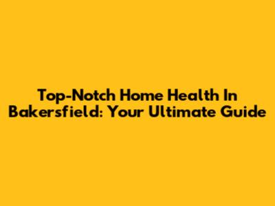 Top-Notch Home Health In Bakersfield: Your Ultimate Guide