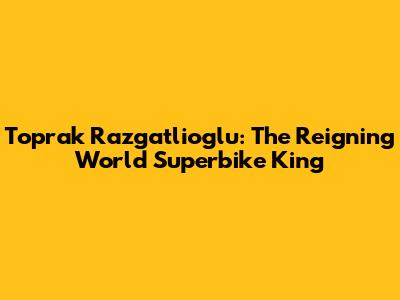 Toprak Razgatlioglu: The Reigning World Superbike King