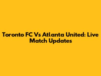 Toronto FC Vs Atlanta United: Live Match Updates
