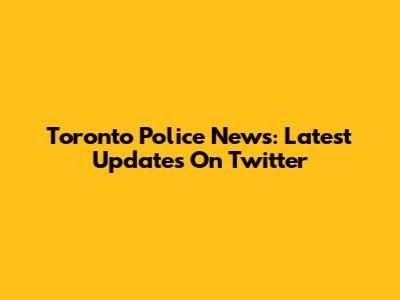 Toronto Police News: Latest Updates On Twitter