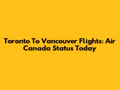 Toronto To Vancouver Flights: Air Canada Status Today