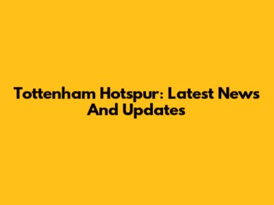Tottenham Hotspur: Latest News And Updates