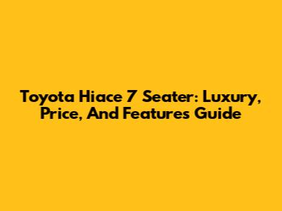 Toyota Hiace 7 Seater: Luxury, Price, And Features Guide