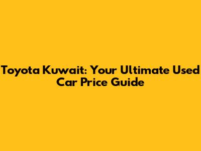 Toyota Kuwait: Your Ultimate Used Car Price Guide