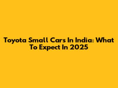 Toyota Small Cars In India: What To Expect In 2025