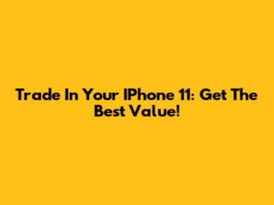 Trade In Your IPhone 11: Get The Best Value!