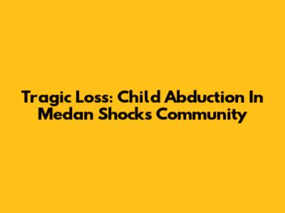 Tragic Loss: Child Abduction In Medan Shocks Community