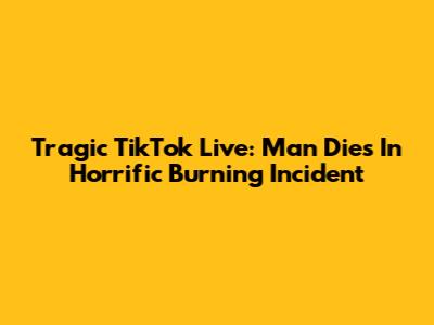 Tragic TikTok Live: Man Dies In Horrific Burning Incident