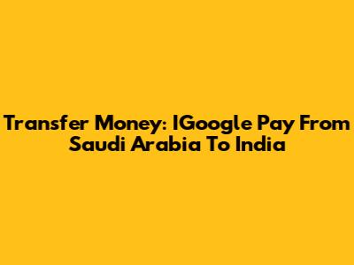 Transfer Money: IGoogle Pay From Saudi Arabia To India