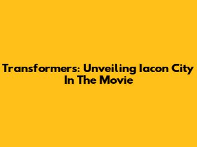 Transformers: Unveiling Iacon City In The Movie