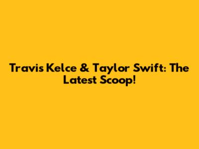 Travis Kelce & Taylor Swift: The Latest Scoop!