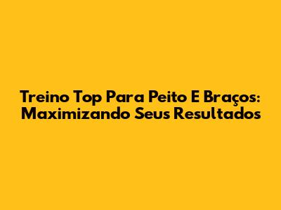 Treino Top Para Peito E Braços: Maximizando Seus Resultados
