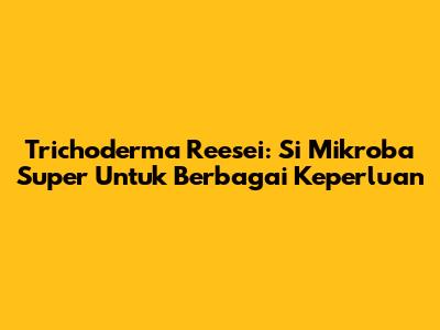 Trichoderma Reesei: Si Mikroba Super Untuk Berbagai Keperluan