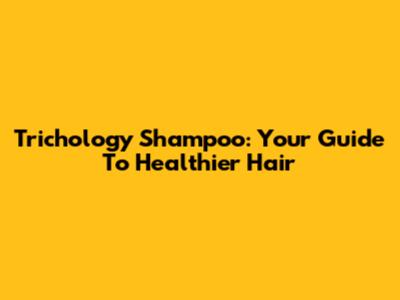 Trichology Shampoo: Your Guide To Healthier Hair