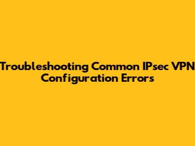 Troubleshooting Common IPsec VPN Configuration Errors