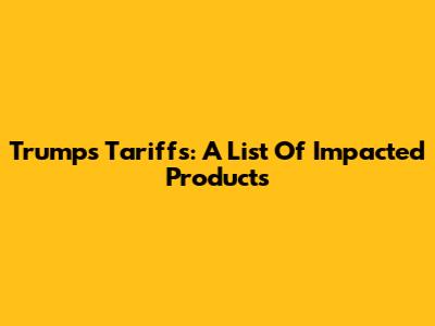 Trump's Tariffs: A List Of Impacted Products