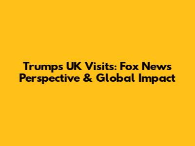 Trump's UK Visits: Fox News Perspective & Global Impact