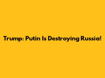 Trump: Putin Is Destroying Russia!