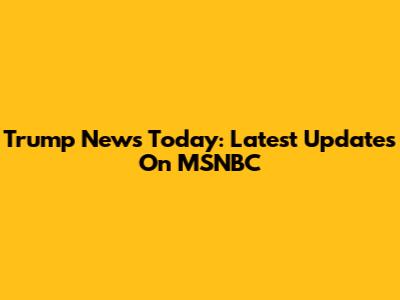 Trump News Today: Latest Updates On MSNBC