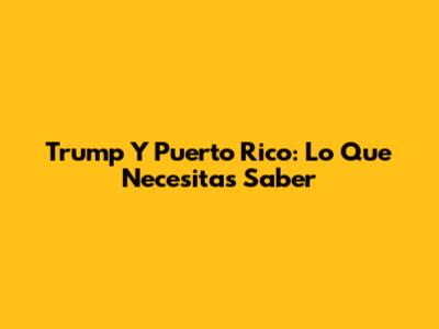 Trump Y Puerto Rico: Lo Que Necesitas Saber