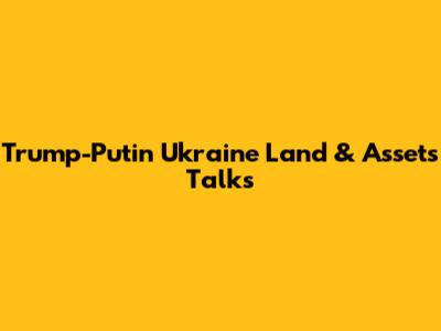 Trump-Putin Ukraine Land & Assets Talks