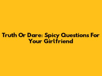 Truth Or Dare: Spicy Questions For Your Girlfriend
