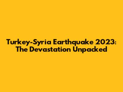 Turkey-Syria Earthquake 2023: The Devastation Unpacked
