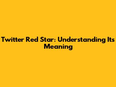 Twitter Red Star: Understanding Its Meaning