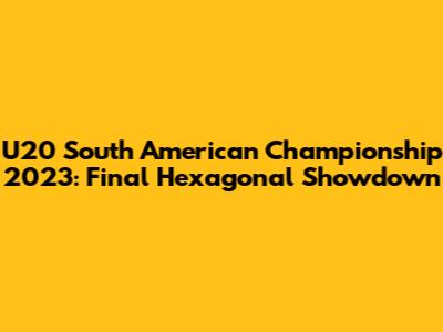 U20 South American Championship 2023: Final Hexagonal Showdown