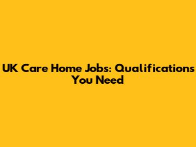 UK Care Home Jobs: Qualifications You Need