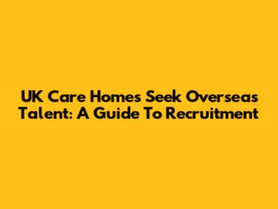 UK Care Homes Seek Overseas Talent: A Guide To Recruitment