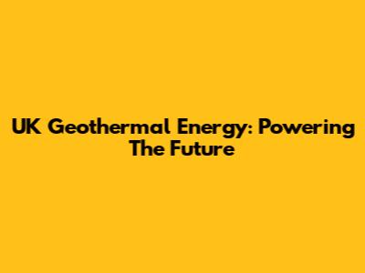 UK Geothermal Energy: Powering The Future