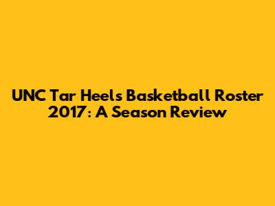 UNC Tar Heels Basketball Roster 2017: A Season Review