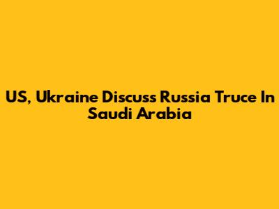 US, Ukraine Discuss Russia Truce In Saudi Arabia