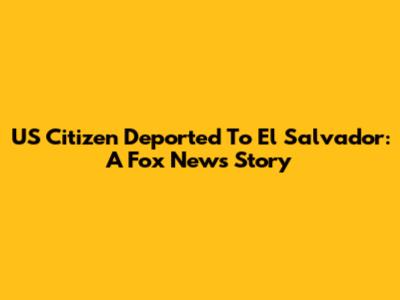 US Citizen Deported To El Salvador: A Fox News Story