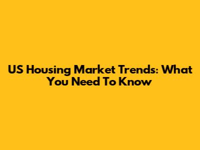 US Housing Market Trends: What You Need To Know