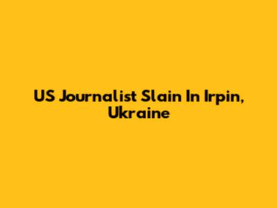 US Journalist Slain In Irpin, Ukraine