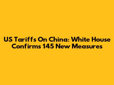 US Tariffs On China: White House Confirms 145 New Measures