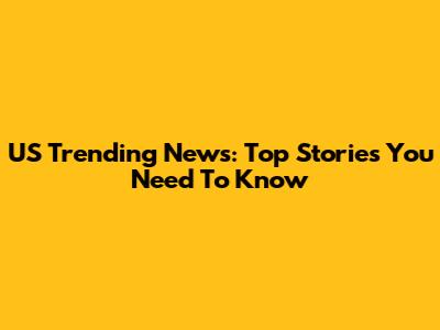 US Trending News: Top Stories You Need To Know