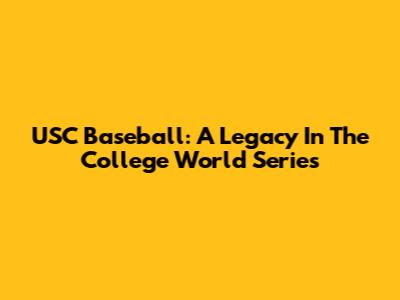 USC Baseball: A Legacy In The College World Series