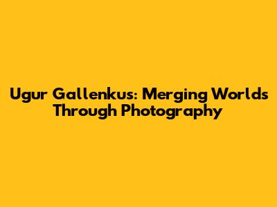 Ugur Gallenkus: Merging Worlds Through Photography