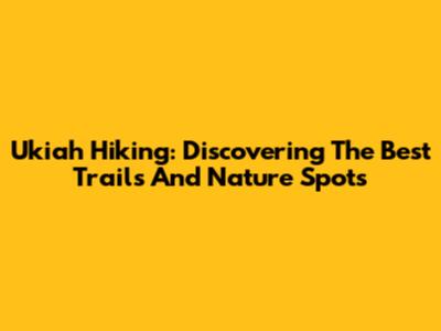 Ukiah Hiking: Discovering The Best Trails And Nature Spots