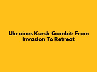 Ukraine's Kursk Gambit: From Invasion To Retreat